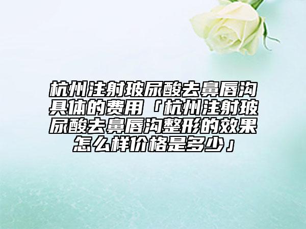 杭州注射玻尿酸去鼻唇溝具體的費用「杭州注射玻尿酸去鼻唇溝整形的效果怎么樣價格是多少」