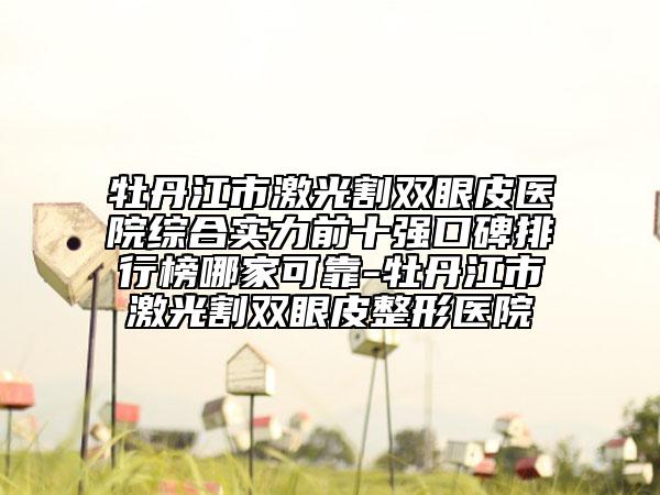 牡丹江市激光割雙眼皮醫(yī)院綜合實力前十強口碑排行榜哪家可靠-牡丹江市激光割雙眼皮整形醫(yī)院