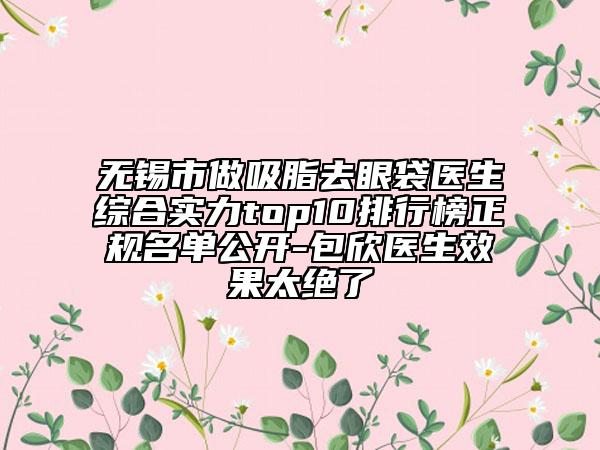 無錫市做吸脂去眼袋醫(yī)生綜合實(shí)力top10排行榜正規(guī)名單公開-包欣醫(yī)生效果太絕了