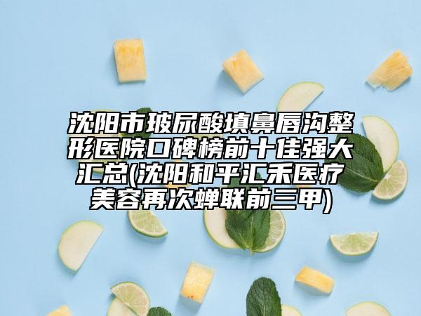 沈陽市玻尿酸填鼻唇溝整形醫(yī)院口碑榜前十佳強(qiáng)大匯總(沈陽和平匯禾醫(yī)療美容再次蟬聯(lián)前三甲)