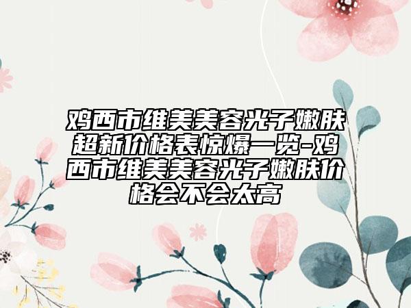 雞西市維美美容光子嫩膚超新價(jià)格表驚爆一覽-雞西市維美美容光子嫩膚價(jià)格會(huì)不會(huì)太高