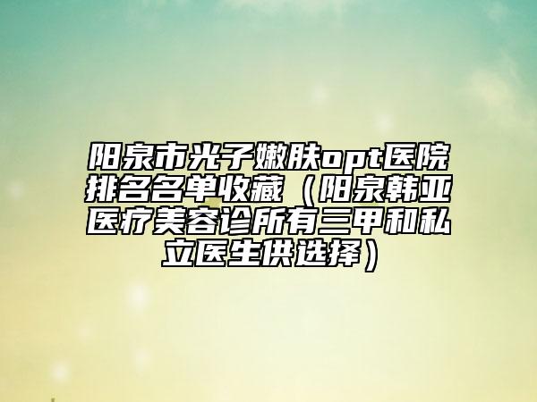 陽泉市光子嫩膚opt醫(yī)院排名名單收藏（陽泉韓亞醫(yī)療美容診所有三甲和私立醫(yī)生供選擇）