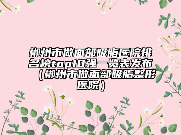 郴州市做面部吸脂醫(yī)院排名榜top10強(qiáng)一覽表發(fā)布（郴州市做面部吸脂整形醫(yī)院）