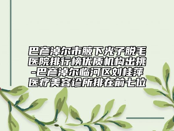 巴彥淖爾市腋下光子脫毛醫(yī)院排行榜優(yōu)質機構出挑-巴彥淖爾臨河區(qū)劉桂萍醫(yī)療美容診所排在前七位