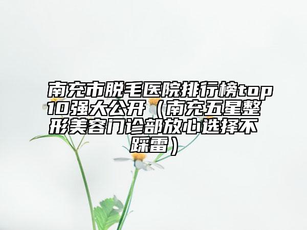南充市脫毛醫(yī)院排行榜top10強(qiáng)大公開(kāi)（南充五星整形美容門(mén)診部放心選擇不踩雷）