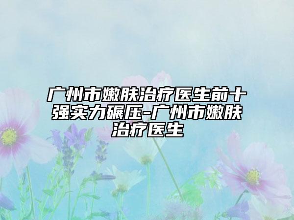 廣州市嫩膚治療醫(yī)生前十強實力碾壓-廣州市嫩膚治療醫(yī)生