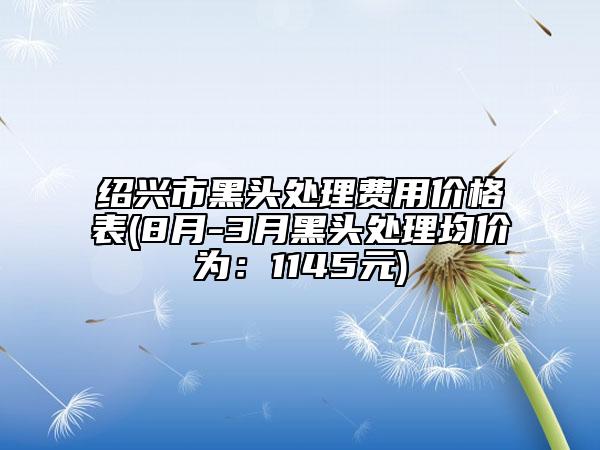 紹興市黑頭處理費(fèi)用價格表(8月-3月黑頭處理均價為：1145元)
