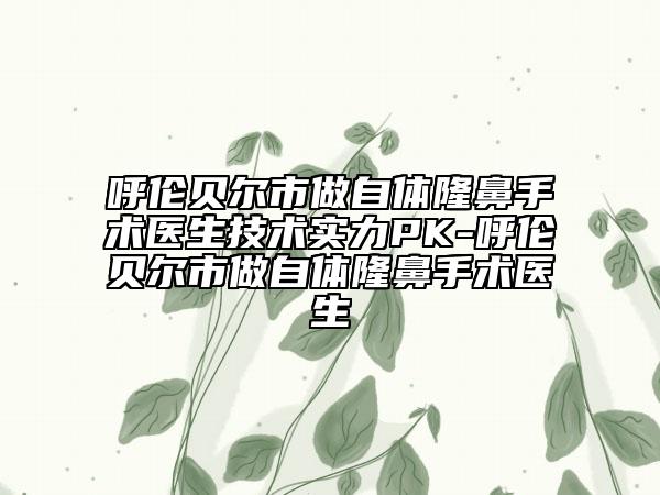 呼倫貝爾市做自體隆鼻手術(shù)醫(yī)生技術(shù)實(shí)力PK-呼倫貝爾市做自體隆鼻手術(shù)醫(yī)生