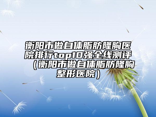衡陽(yáng)市做自體脂肪隆胸醫(yī)院排行top10強(qiáng)全線測(cè)評(píng)（衡陽(yáng)市做自體脂肪隆胸整形醫(yī)院）