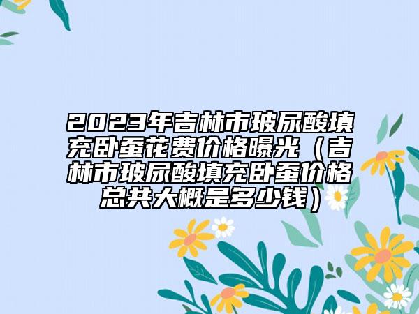 2023年吉林市玻尿酸填充臥蠶花費價格曝光（吉林市玻尿酸填充臥蠶價格總共大概是多少錢）