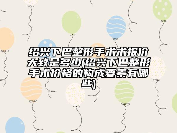 紹興下巴整形手術術報價大致是多少(紹興下巴整形手術價格的構成要素有哪些)