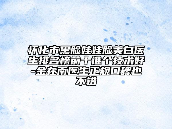 懷化市黑臉娃娃臉美白醫(yī)生排名榜前十誰個技術(shù)好-金在南醫(yī)生正規(guī)口碑也不錯