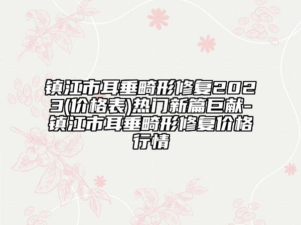 鎮(zhèn)江市耳垂畸形修復2023(價格表)熱門新篇巨獻-鎮(zhèn)江市耳垂畸形修復價格行情