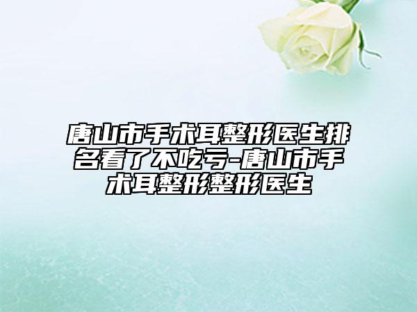 唐山市手術(shù)耳整形醫(yī)生排名看了不吃虧-唐山市手術(shù)耳整形整形醫(yī)生