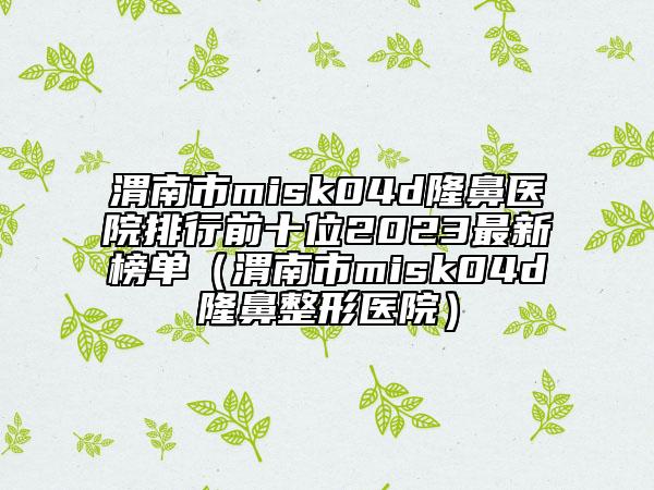渭南市misk04d隆鼻醫(yī)院排行前十位2023最新榜單（渭南市misk04d隆鼻整形醫(yī)院）