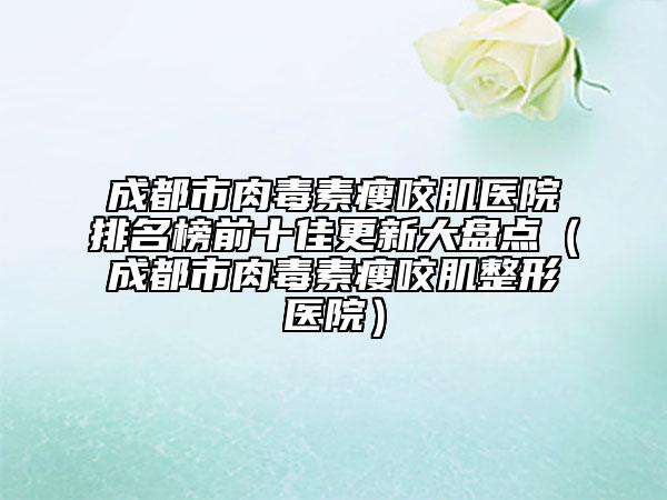 成都市肉毒素瘦咬肌醫(yī)院排名榜前十佳更新大盤點(diǎn)（成都市肉毒素瘦咬肌整形醫(yī)院）