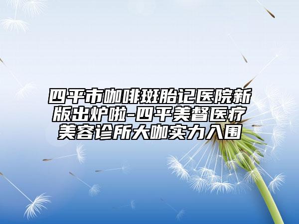 四平市咖啡斑胎記醫(yī)院新版出爐啦-四平美督醫(yī)療美容診所大咖實力入圍