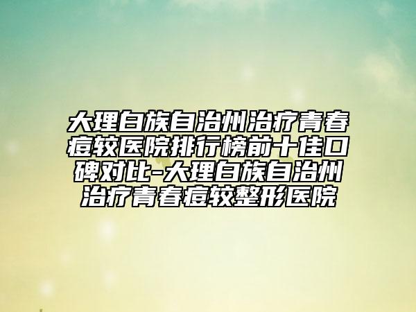 大理白族自治州治療青春痘較醫(yī)院排行榜前十佳口碑對比-大理白族自治州治療青春痘較整形醫(yī)院