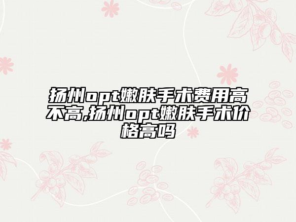 揚(yáng)州opt嫩膚手術(shù)費(fèi)用高不高,揚(yáng)州opt嫩膚手術(shù)價(jià)格高嗎