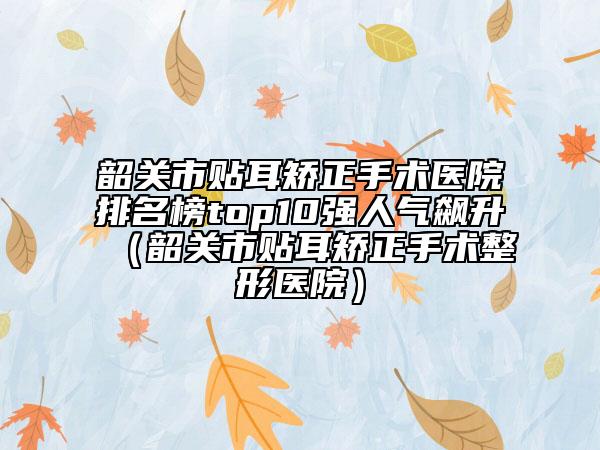韶關(guān)市貼耳矯正手術(shù)醫(yī)院排名榜top10強(qiáng)人氣飆升（韶關(guān)市貼耳矯正手術(shù)整形醫(yī)院）