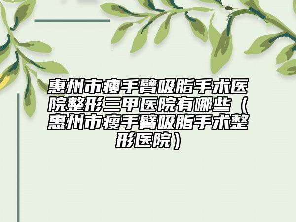 惠州市瘦手臂吸脂手術醫(yī)院整形三甲醫(yī)院有哪些（惠州市瘦手臂吸脂手術整形醫(yī)院）