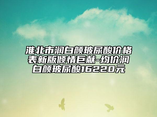 淮北市潤白顏玻尿酸價格表新版傾情巨獻-均價潤白顏玻尿酸16220元