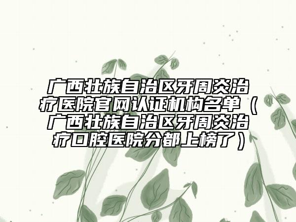廣西壯族自治區(qū)牙周炎治療醫(yī)院官網(wǎng)認(rèn)證機(jī)構(gòu)名單（廣西壯族自治區(qū)牙周炎治療口腔醫(yī)院分都上榜了）