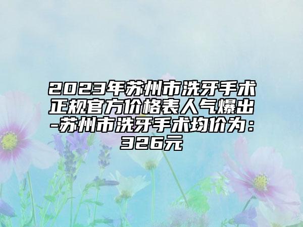 2023年蘇州市洗牙手術(shù)正規(guī)官方價格表人氣爆出-蘇州市洗牙手術(shù)均價為：326元