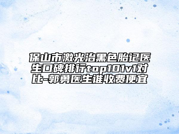 保山市激光治黑色胎記醫(yī)生口碑排行top101v1對比-郭勇醫(yī)生誰收費(fèi)便宜