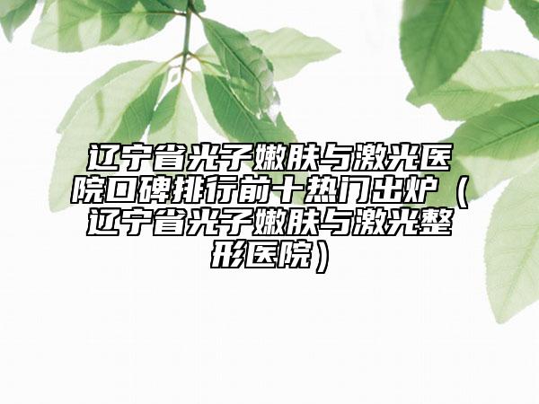 遼寧省光子嫩膚與激光醫(yī)院口碑排行前十熱門出爐（遼寧省光子嫩膚與激光整形醫(yī)院）