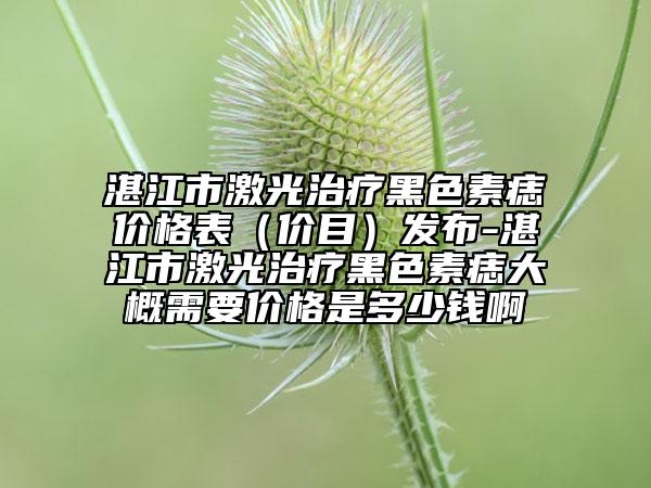 湛江市激光治療黑色素痣價(jià)格表（價(jià)目）發(fā)布-湛江市激光治療黑色素痣大概需要價(jià)格是多少錢啊