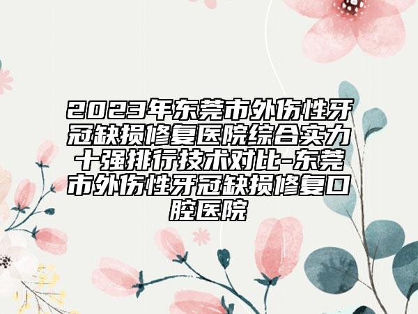 2023年東莞市外傷性牙冠缺損修復(fù)醫(yī)院綜合實力十強排行技術(shù)對比-東莞市外傷性牙冠缺損修復(fù)口腔醫(yī)院