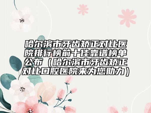 哈爾濱市牙齒矯正對比醫(yī)院排行榜前十佳靠譜榜單公布（哈爾濱市牙齒矯正對比口腔醫(yī)院來為您助力）