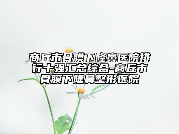 商丘市骨膜下隆鼻醫(yī)院排行十強(qiáng)匯總綜合-商丘市骨膜下隆鼻整形醫(yī)院