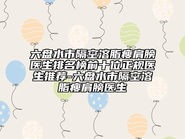 六盤水市隔空溶脂瘦肩膀醫(yī)生排名榜前十位正規(guī)醫(yī)生推薦-六盤水市隔空溶脂瘦肩膀醫(yī)生