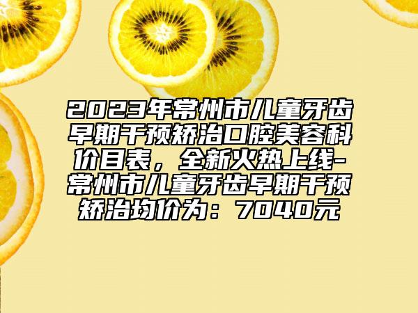 2023年常州市兒童牙齒早期干預矯治口腔美容科價目表，全新火熱上線-常州市兒童牙齒早期干預矯治均價為：7040元
