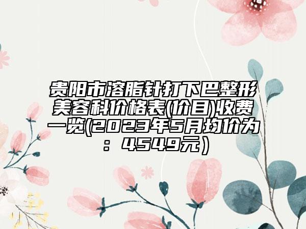 貴陽(yáng)市溶脂針打下巴整形美容科價(jià)格表(價(jià)目)收費(fèi)一覽(2023年5月均價(jià)為：4549元）