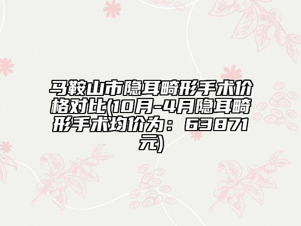 馬鞍山市隱耳畸形手術價格對比(10月-4月隱耳畸形手術均價為：63871元)