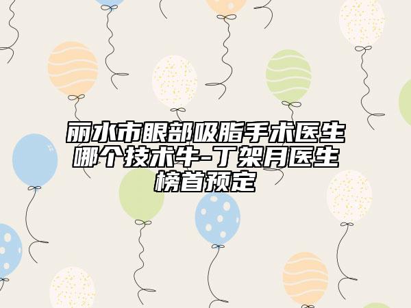 麗水市眼部吸脂手術醫(yī)生哪個技術牛-丁架月醫(yī)生榜首預定