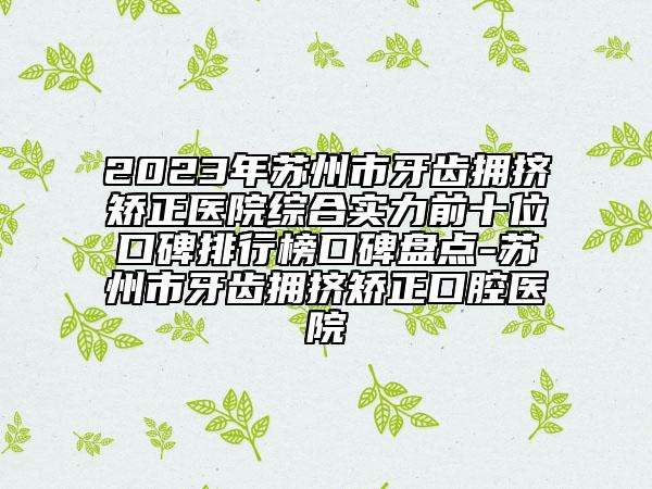 2023年蘇州市牙齒擁擠矯正醫(yī)院綜合實(shí)力前十位口碑排行榜口碑盤點(diǎn)-蘇州市牙齒擁擠矯正口腔醫(yī)院