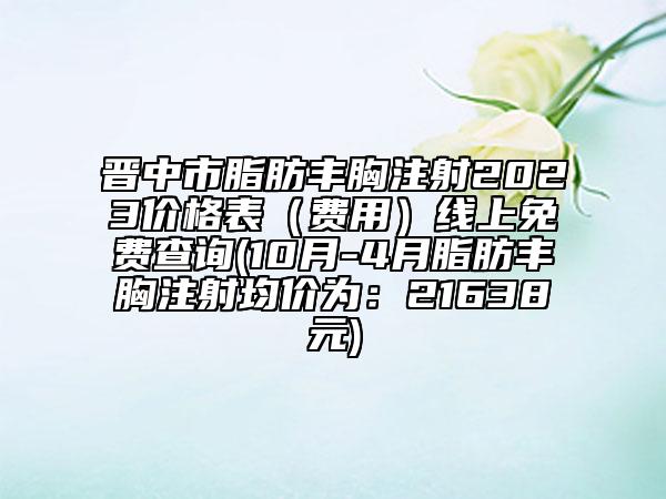 晉中市脂肪豐胸注射2023價(jià)格表（費(fèi)用）線上免費(fèi)查詢(10月-4月脂肪豐胸注射均價(jià)為：21638元)