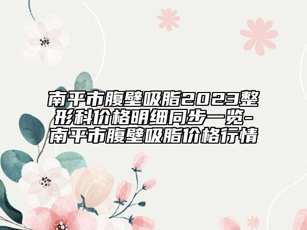 南平市腹壁吸脂2023整形科價格明細同步一覽-南平市腹壁吸脂價格行情
