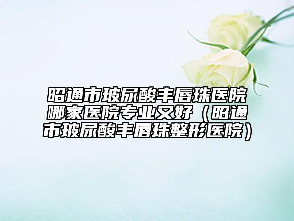 昭通市玻尿酸豐唇珠醫(yī)院哪家醫(yī)院專業(yè)又好（昭通市玻尿酸豐唇珠整形醫(yī)院）