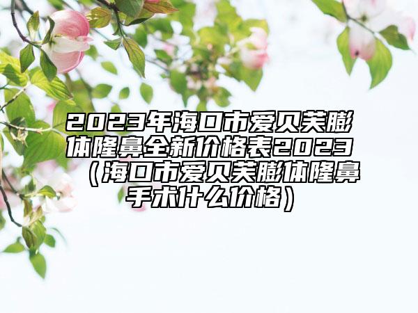 2023年?？谑袗圬愜脚蝮w隆鼻全新價格表2023（?？谑袗圬愜脚蝮w隆鼻手術什么價格）
