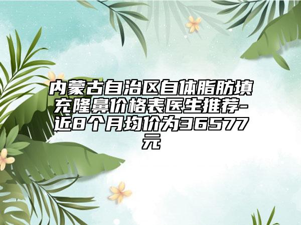 內(nèi)蒙古自治區(qū)自體脂肪填充隆鼻價(jià)格表醫(yī)生推薦-近8個(gè)月均價(jià)為36577元