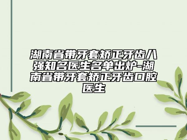 湖南省帶牙套矯正牙齒八強知名醫(yī)生名單出爐-湖南省帶牙套矯正牙齒口腔醫(yī)生