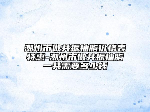 潮州市做共振抽脂價(jià)格表特惠-潮州市做共振抽脂一共需要多少錢(qián)