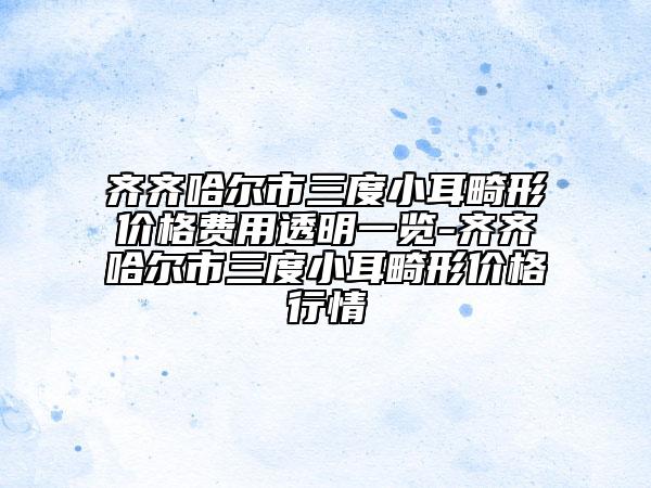 齊齊哈爾市三度小耳畸形價(jià)格費(fèi)用透明一覽-齊齊哈爾市三度小耳畸形價(jià)格行情
