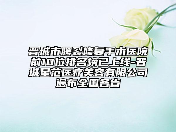 晉城市腭裂修復(fù)手術(shù)醫(yī)院前10位排名榜已上線-晉城星范醫(yī)療美容有限公司遍布全國(guó)各省