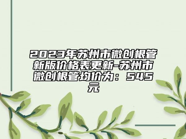 2023年蘇州市微創(chuàng)根管新版價格表更新-蘇州市微創(chuàng)根管均價為：545元